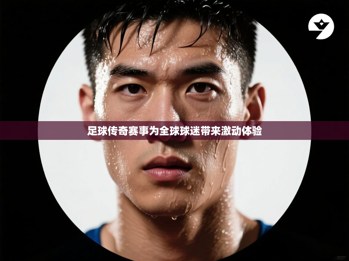 足球传奇赛事为全球球迷带来激动体验